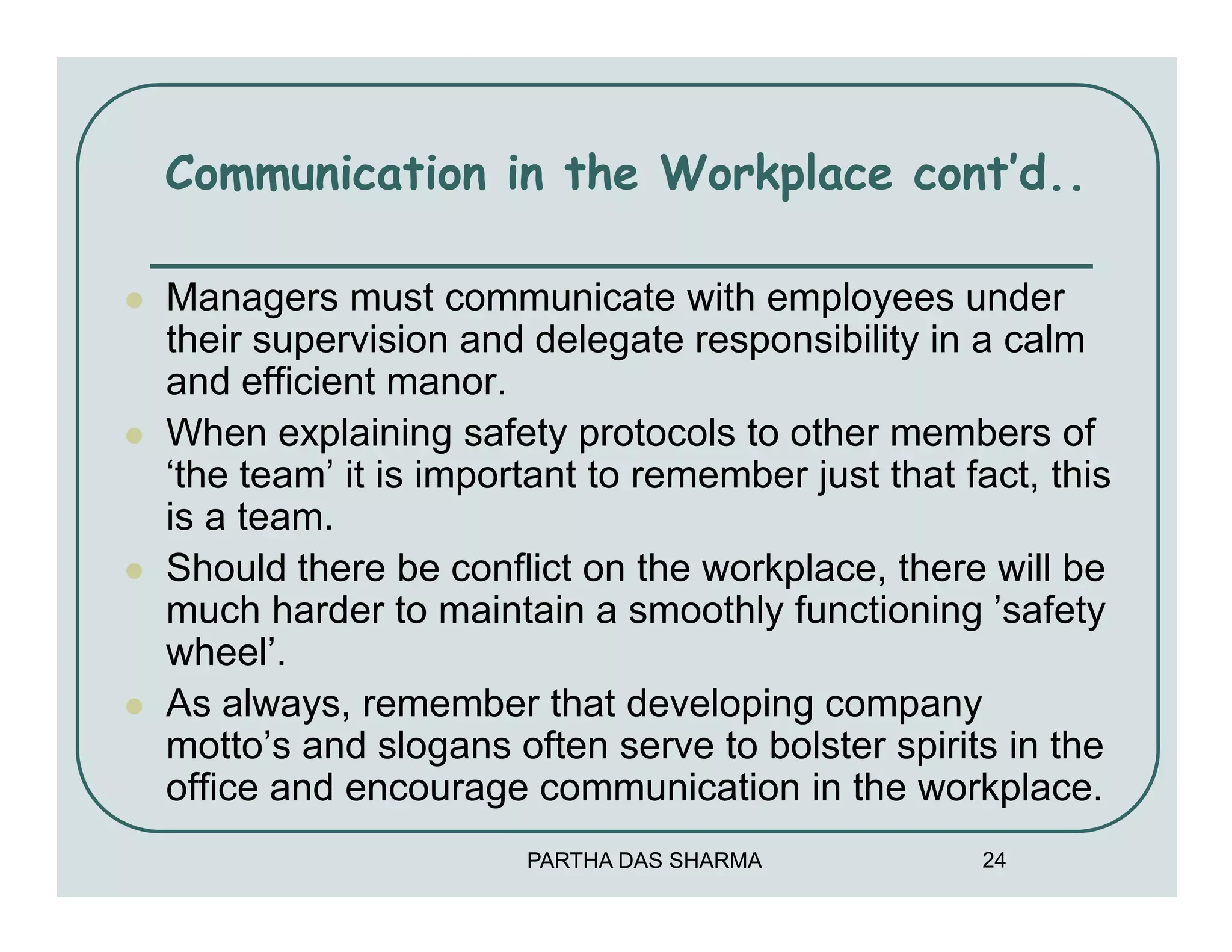 Communication in the Workplace cont’d..

Managers must communicate with employees under
their supervision and delegate responsibility in a calm
and efficient manor.
When explaining safety protocols to other members of
‘the team’ it is important to remember just that fact, this
is a team.
Should there be conflict on the workplace, there will be
much harder to maintain a smoothly functioning ’safety
wheel’.
As always, remember that developing company
motto’s and slogans often serve to bolster spirits in the
office and encourage communication in the workplace.
                      PARTHA DAS SHARMA           24
 