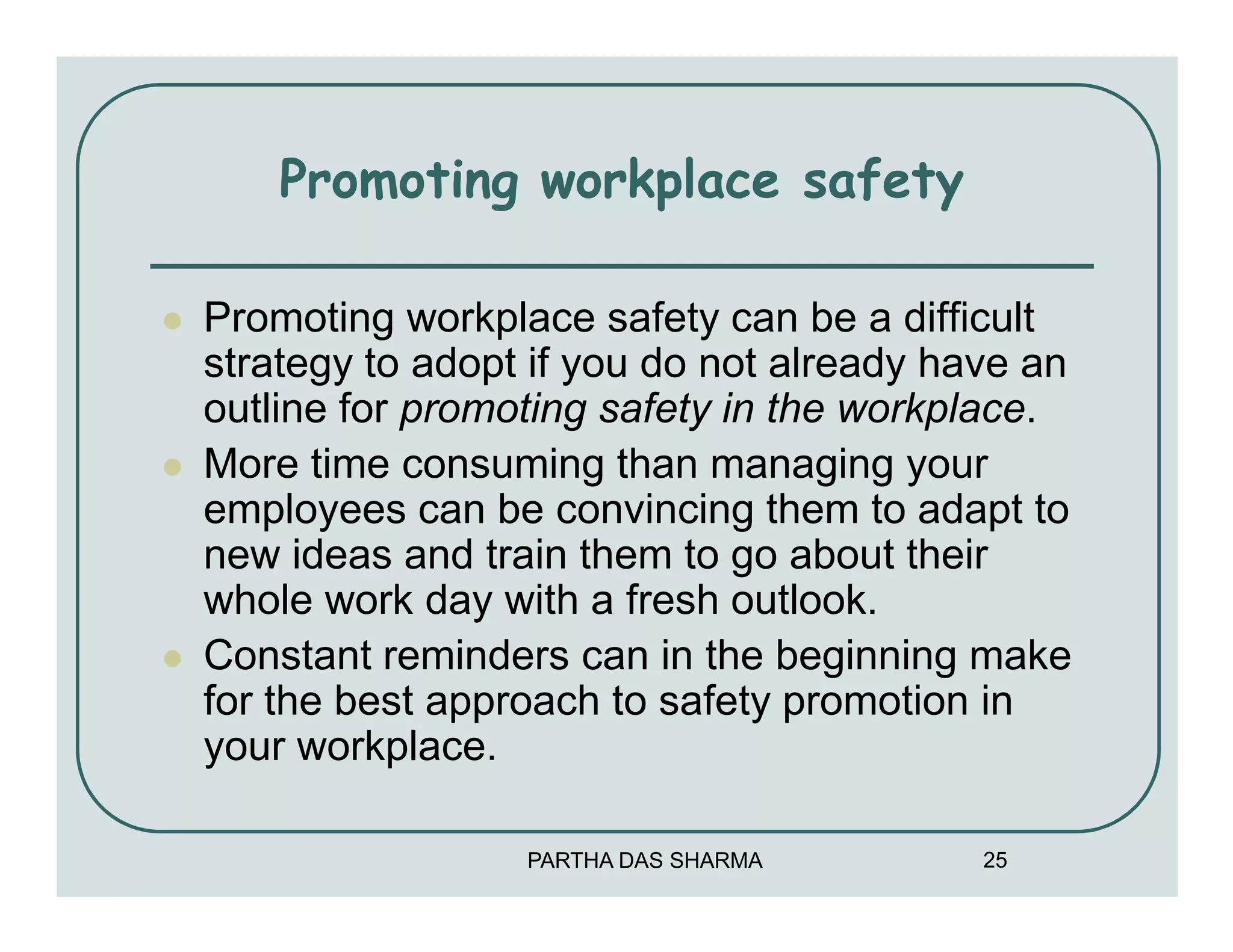 Promoting workplace safety

Promoting workplace safety can be a difficult
strategy to adopt if you do not already have an
outline for promoting safety in the workplace.
More time consuming than managing your
employees can be convincing them to adapt to
new ideas and train them to go about their
whole work day with a fresh outlook.
Constant reminders can in the beginning make
for the best approach to safety promotion in
your workplace.

                 PARTHA DAS SHARMA        25
 