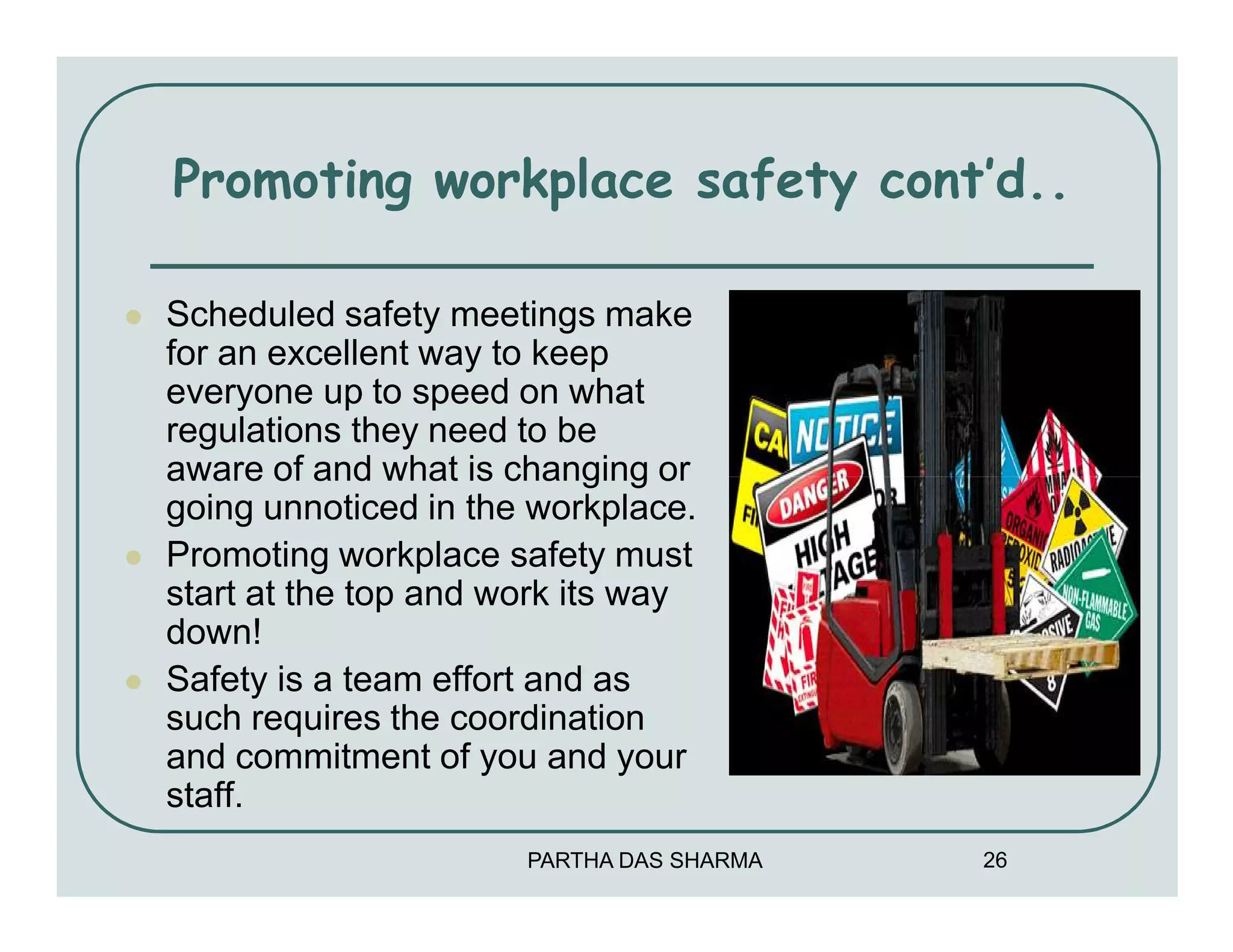 Promoting workplace safety cont’d..

Scheduled safety meetings make
for an excellent way to keep
everyone up to speed on what
regulations they need to be
aware of and what is changing or
going unnoticed in the workplace.
Promoting workplace safety must
start at the top and work its way
down!
Safety is a team effort and as
such requires the coordination
and commitment of you and your
staff.
                      PARTHA DAS SHARMA   26
 