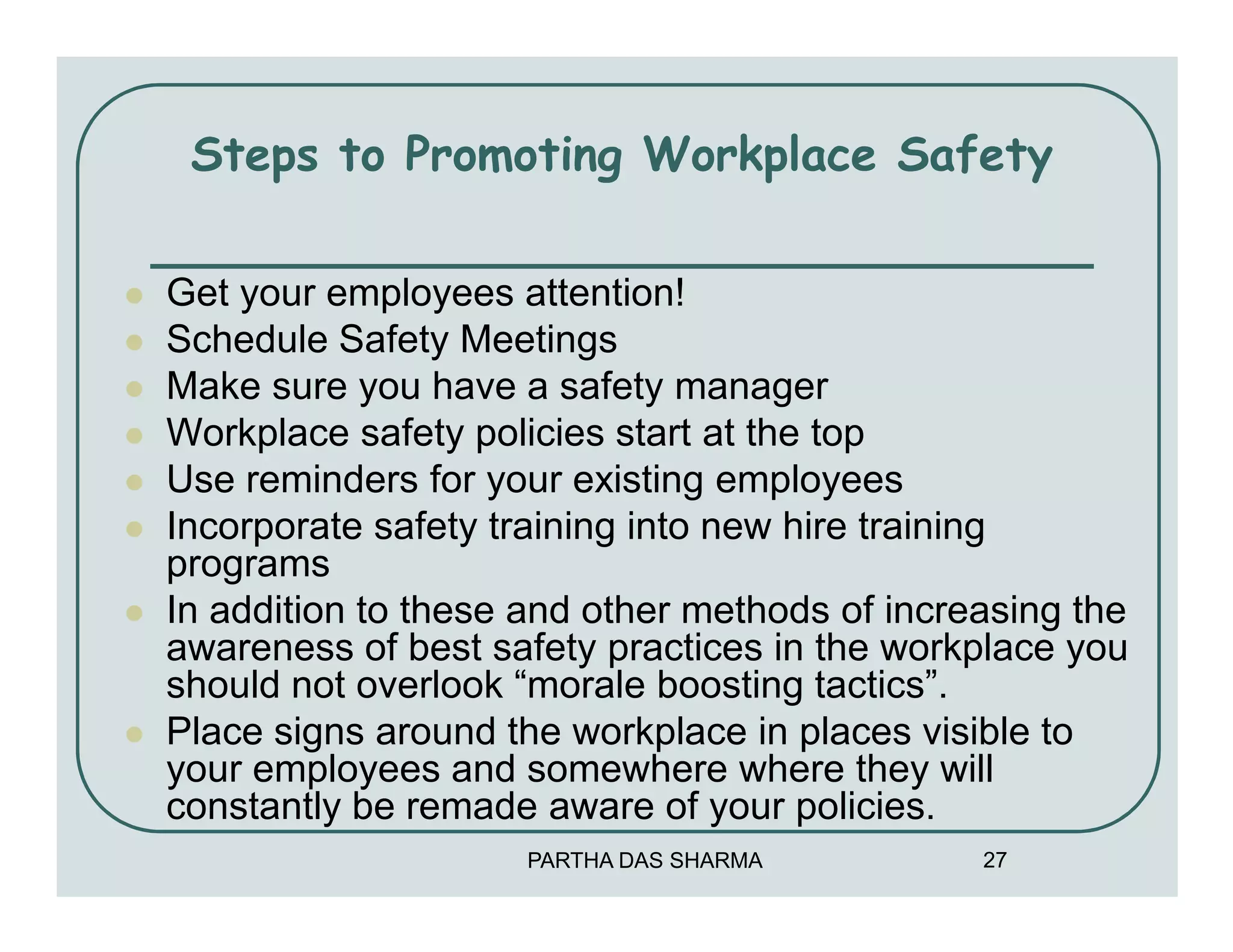 Steps to Promoting Workplace Safety

Get your employees attention!
Schedule Safety Meetings
Make sure you have a safety manager
Workplace safety policies start at the top
Use reminders for your existing employees
Incorporate safety training into new hire training
programs
In addition to these and other methods of increasing the
awareness of best safety practices in the workplace you
should not overlook “morale boosting tactics”.
Place signs around the workplace in places visible to
your employees and somewhere where they will
constantly be remade aware of your policies.
                     PARTHA DAS SHARMA         27
 