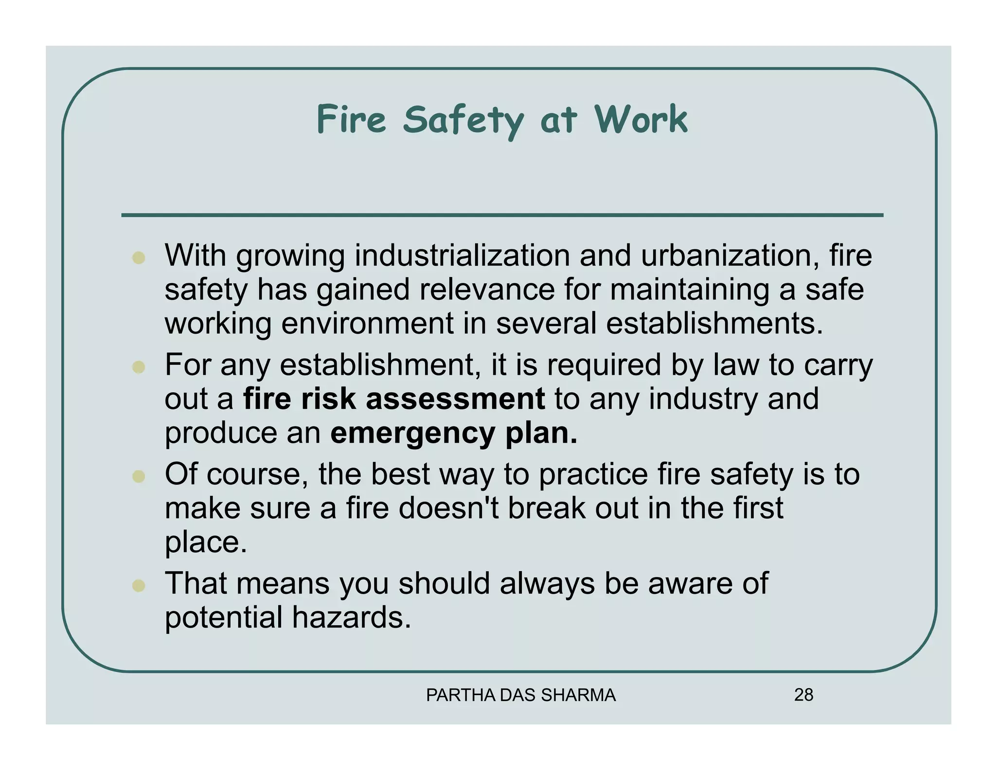 Fire Safety at Work


With growing industrialization and urbanization, fire
safety has gained relevance for maintaining a safe
working environment in several establishments.
For any establishment, it is required by law to carry
out a fire risk assessment to any industry and
produce an emergency plan.
Of course, the best way to practice fire safety is to
make sure a fire doesn't break out in the first
place.
That means you should always be aware of
potential hazards.

                   PARTHA DAS SHARMA           28
 