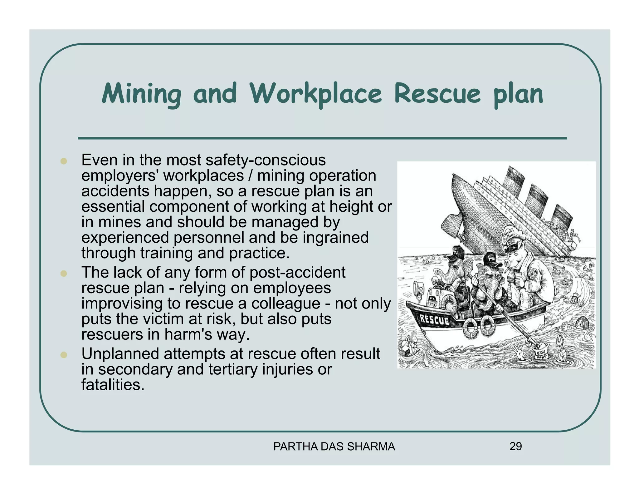 Mining and Workplace Rescue plan

Even in the most safety-conscious
employers' workplaces / mining operation
accidents happen, so a rescue plan is an
essential component of working at height or
in mines and should be managed by
experienced personnel and be ingrained
through training and practice.
The lack of any form of post-accident
rescue plan - relying on employees
improvising to rescue a colleague - not only
puts the victim at risk, but also puts
rescuers in harm's way.
Unplanned attempts at rescue often result
in secondary and tertiary injuries or
fatalities.


                           PARTHA DAS SHARMA   29
 
