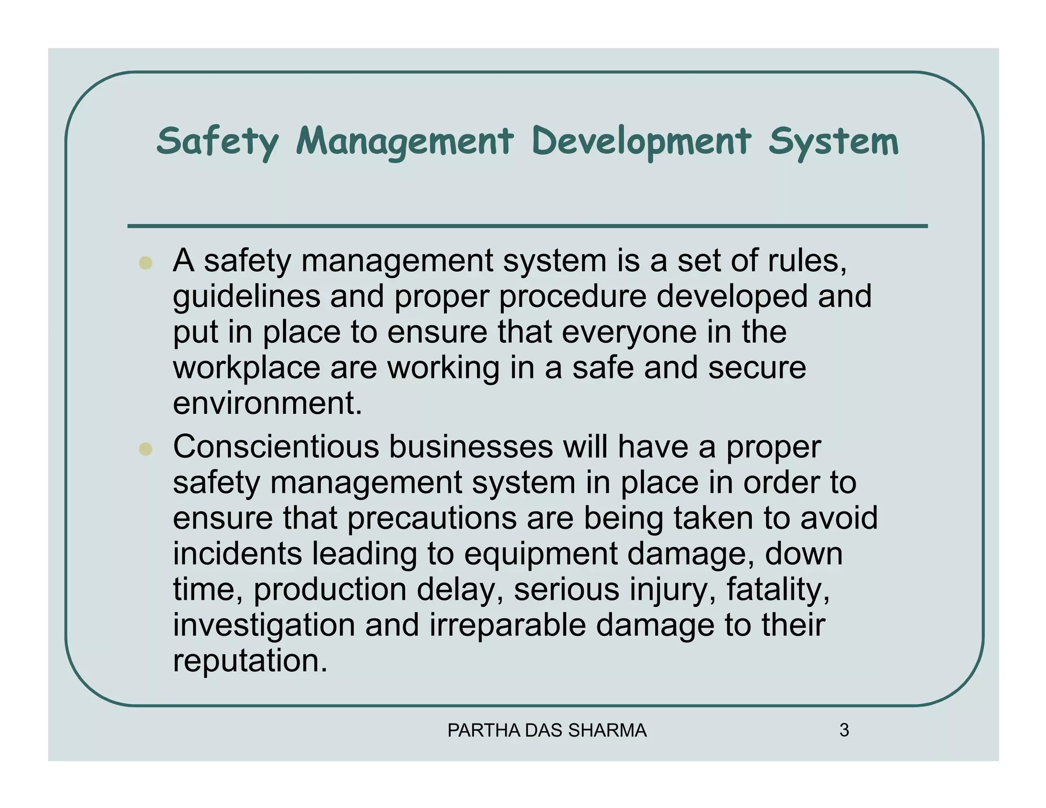Safety Management Development System


A safety management system is a set of rules,
guidelines and proper procedure developed and
put in place to ensure that everyone in the
workplace are working in a safe and secure
environment.
Conscientious businesses will have a proper
safety management system in place in order to
ensure that precautions are being taken to avoid
incidents leading to equipment damage, down
time, production delay, serious injury, fatality,
investigation and irreparable damage to their
reputation.
                   PARTHA DAS SHARMA          3
 