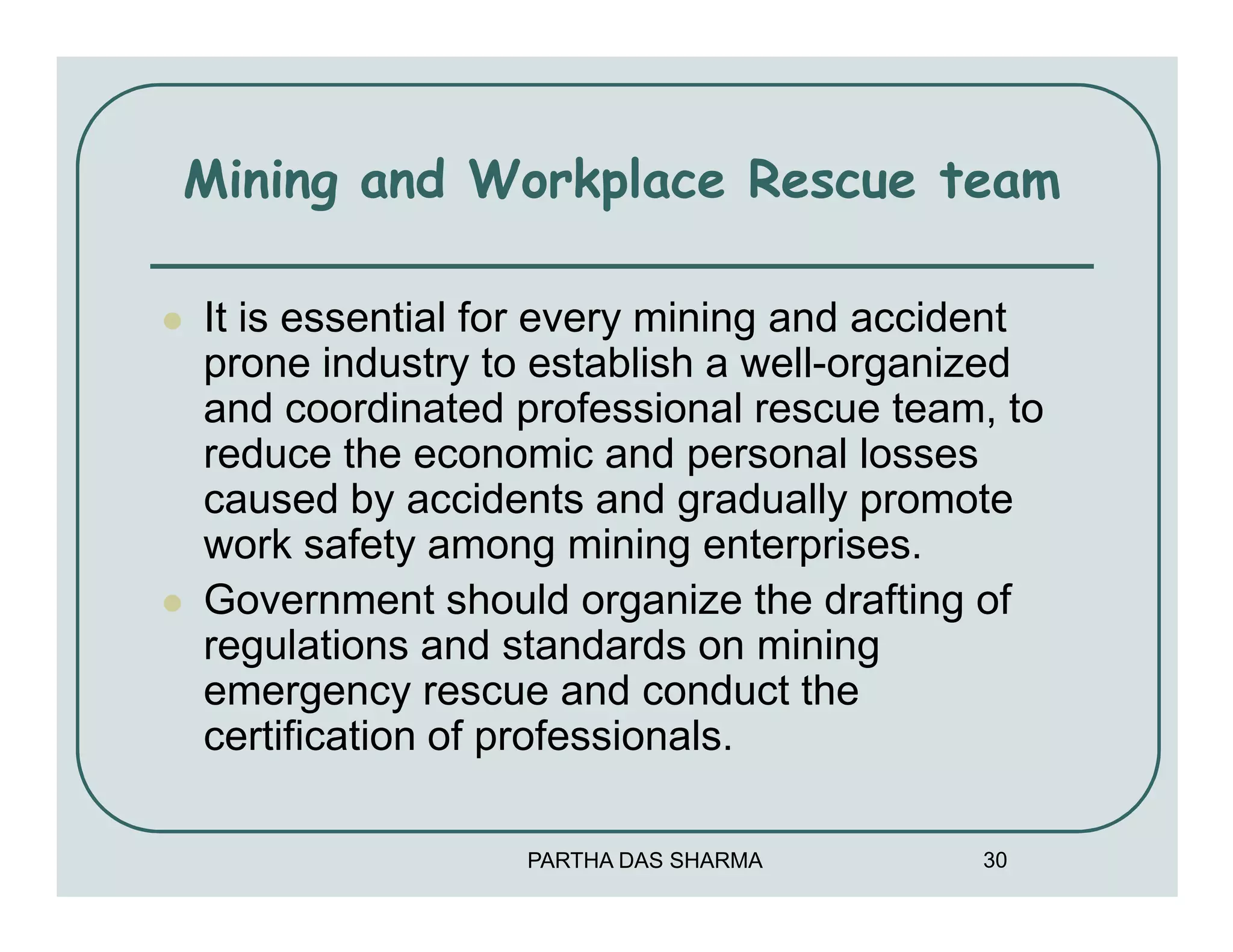 Mining and Workplace Rescue team

It is essential for every mining and accident
prone industry to establish a well-organized
and coordinated professional rescue team, to
reduce the economic and personal losses
caused by accidents and gradually promote
work safety among mining enterprises.
Government should organize the drafting of
regulations and standards on mining
emergency rescue and conduct the
certification of professionals.

                 PARTHA DAS SHARMA       30
 