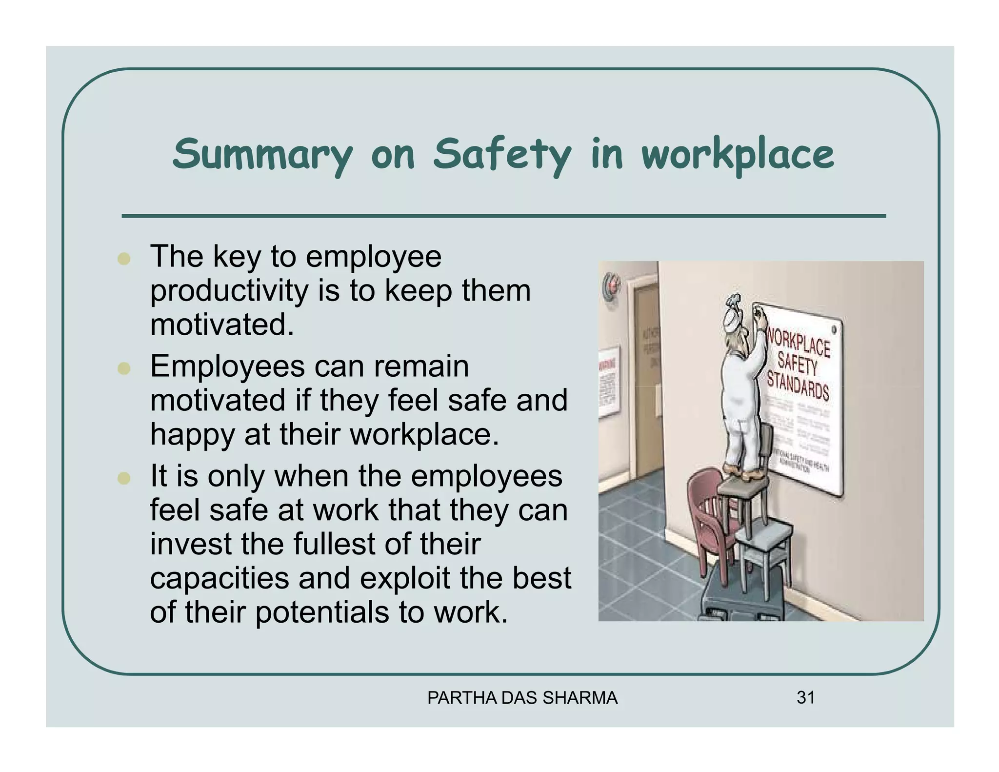 Summary on Safety in workplace

The key to employee
productivity is to keep them
motivated.
Employees can remain
motivated if they feel safe and
happy at their workplace.
It is only when the employees
feel safe at work that they can
invest the fullest of their
capacities and exploit the best
of their potentials to work.

                    PARTHA DAS SHARMA   31
 