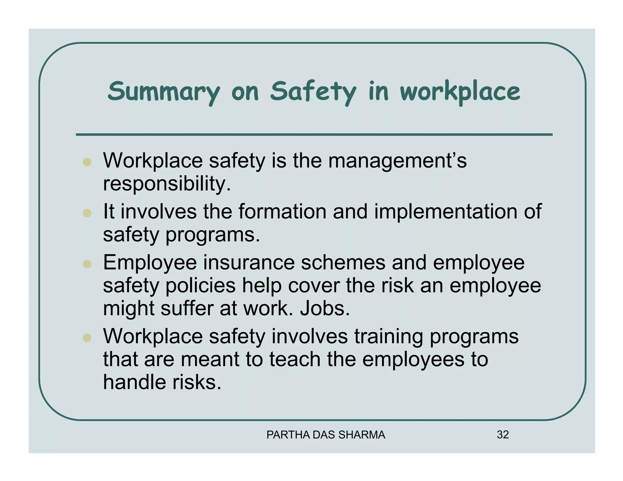 Summary on Safety in workplace

Workplace safety is the management’s
responsibility.
It involves the formation and implementation of
safety programs.
Employee insurance schemes and employee
safety policies help cover the risk an employee
might suffer at work. Jobs.
Workplace safety involves training programs
that are meant to teach the employees to
handle risks.

                 PARTHA DAS SHARMA        32
 