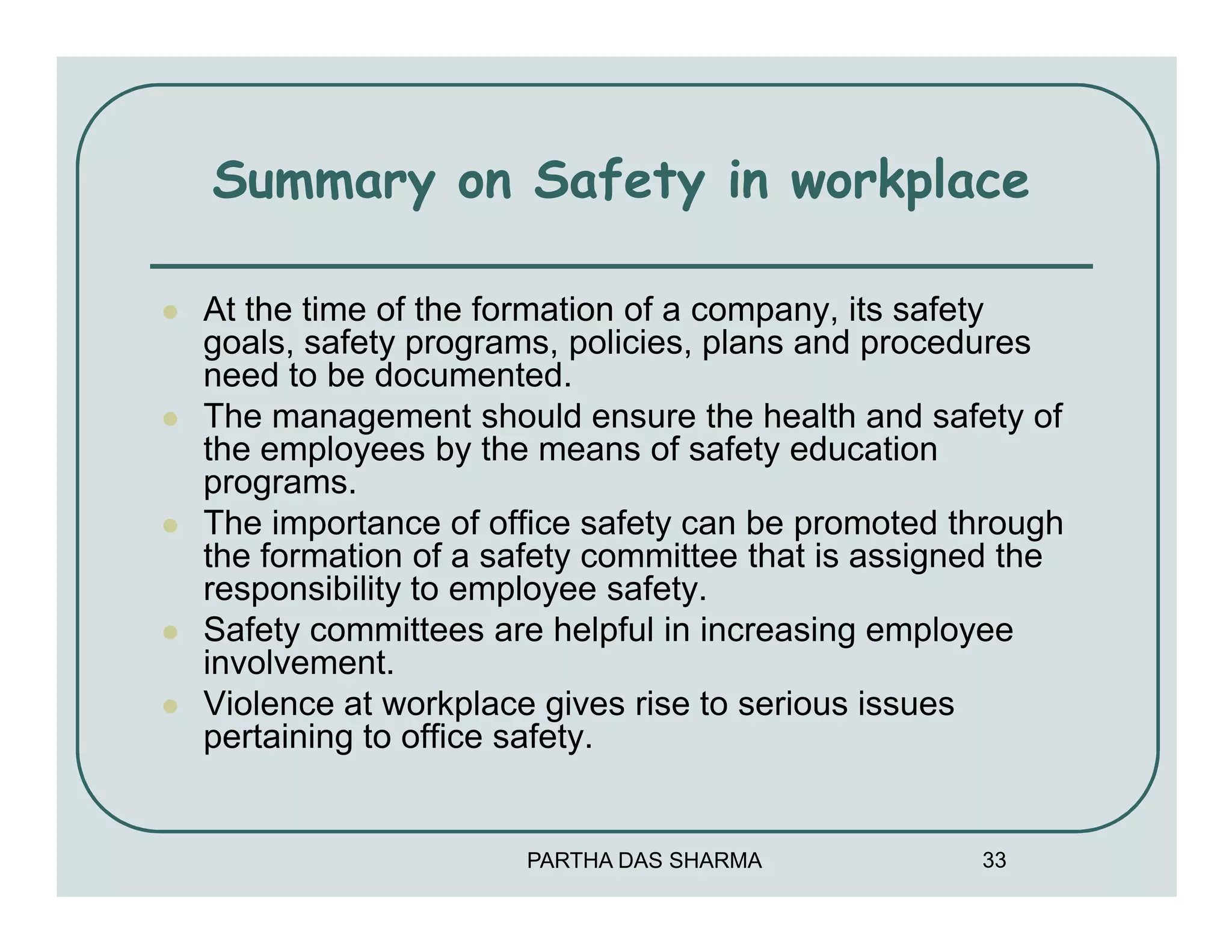 Summary on Safety in workplace

At the time of the formation of a company, its safety
goals, safety programs, policies, plans and procedures
need to be documented.
The management should ensure the health and safety of
the employees by the means of safety education
programs.
The importance of office safety can be promoted through
the formation of a safety committee that is assigned the
responsibility to employee safety.
Safety committees are helpful in increasing employee
involvement.
Violence at workplace gives rise to serious issues
pertaining to office safety.


                     PARTHA DAS SHARMA            33
 