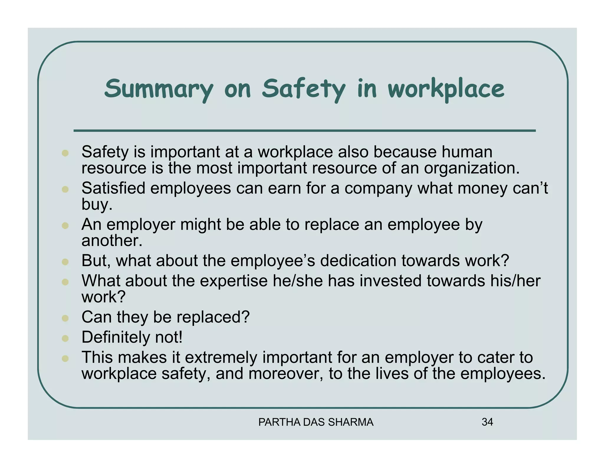 Summary on Safety in workplace

Safety is important at a workplace also because human
resource is the most important resource of an organization.
Satisfied employees can earn for a company what money can’t
buy.
An employer might be able to replace an employee by
another.
But, what about the employee’s dedication towards work?
What about the expertise he/she has invested towards his/her
work?
Can they be replaced?
Definitely not!
This makes it extremely important for an employer to cater to
workplace safety, and moreover, to the lives of the employees.

                       PARTHA DAS SHARMA             34
 