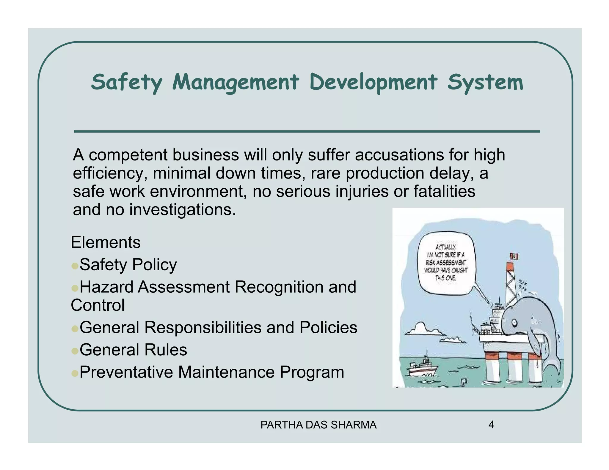 Safety Management Development System


A competent business will only suffer accusations for high
efficiency, minimal down times, rare production delay, a
safe work environment, no serious injuries or fatalities
and no investigations.
Elements
 Safety Policy
 Hazard Assessment Recognition and
Control
 General Responsibilities and Policies
 General Rules
 Preventative Maintenance Program


                         PARTHA DAS SHARMA             4
 