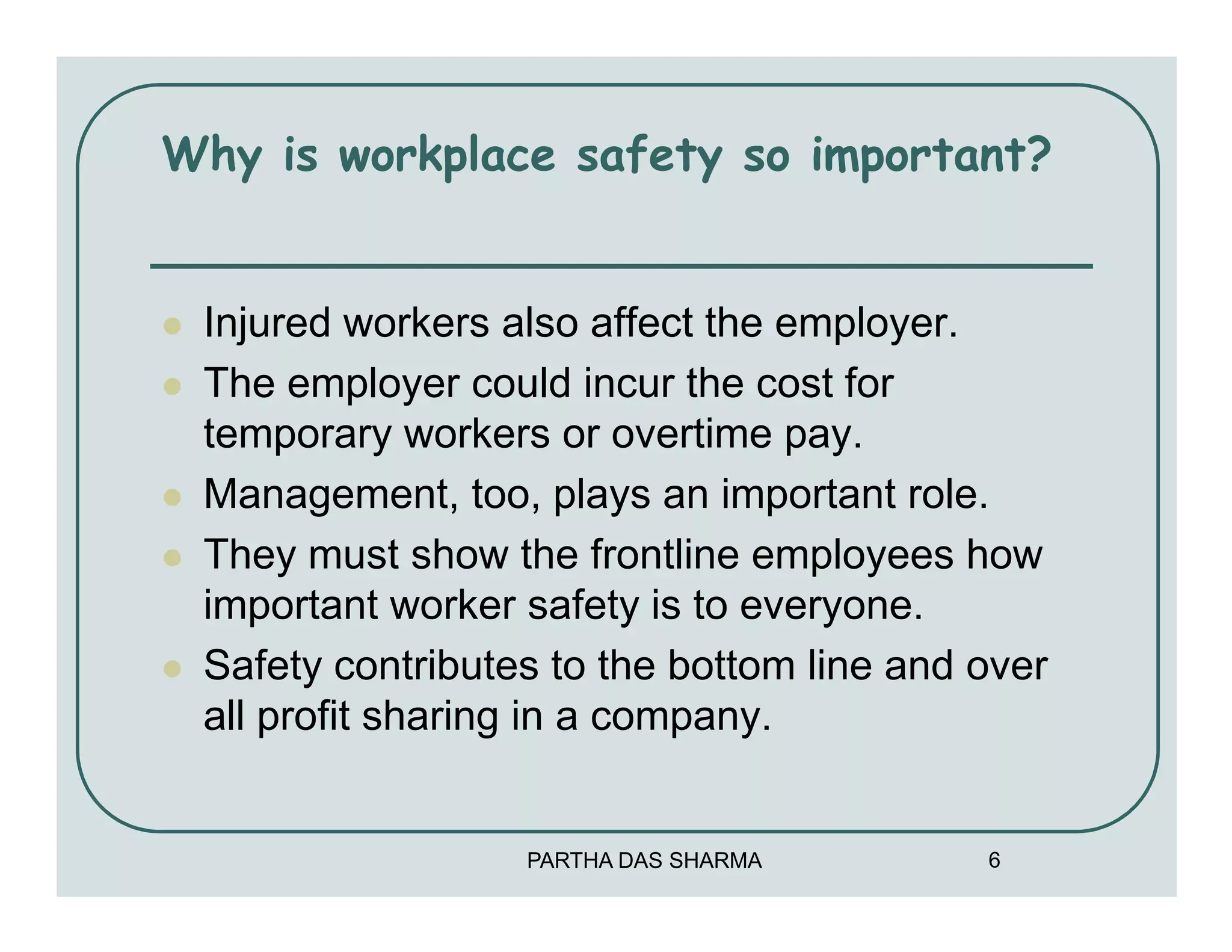 Why is workplace safety so important?


 Injured workers also affect the employer.
 The employer could incur the cost for
 temporary workers or overtime pay.
 Management, too, plays an important role.
 They must show the frontline employees how
 important worker safety is to everyone.
 Safety contributes to the bottom line and over
 all profit sharing in a company.


                  PARTHA DAS SHARMA        6
 