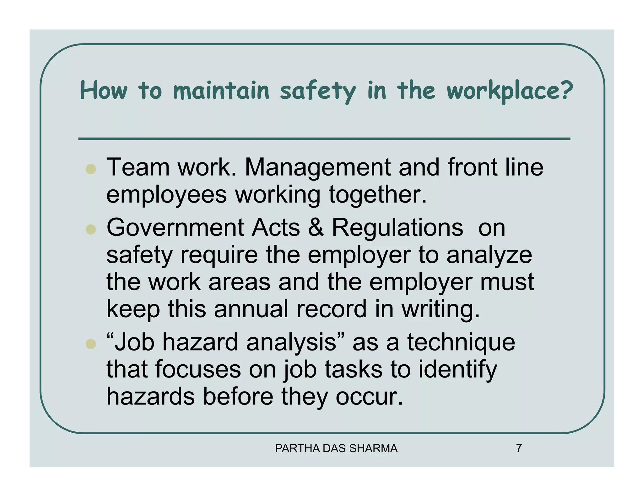 How to maintain safety in the workplace?


  Team work. Management and front line
  employees working together.
  Government Acts & Regulations on
  safety require the employer to analyze
  the work areas and the employer must
  keep this annual record in writing.
  “Job hazard analysis” as a technique
  that focuses on job tasks to identify
  hazards before they occur.
                PARTHA DAS SHARMA    7
 