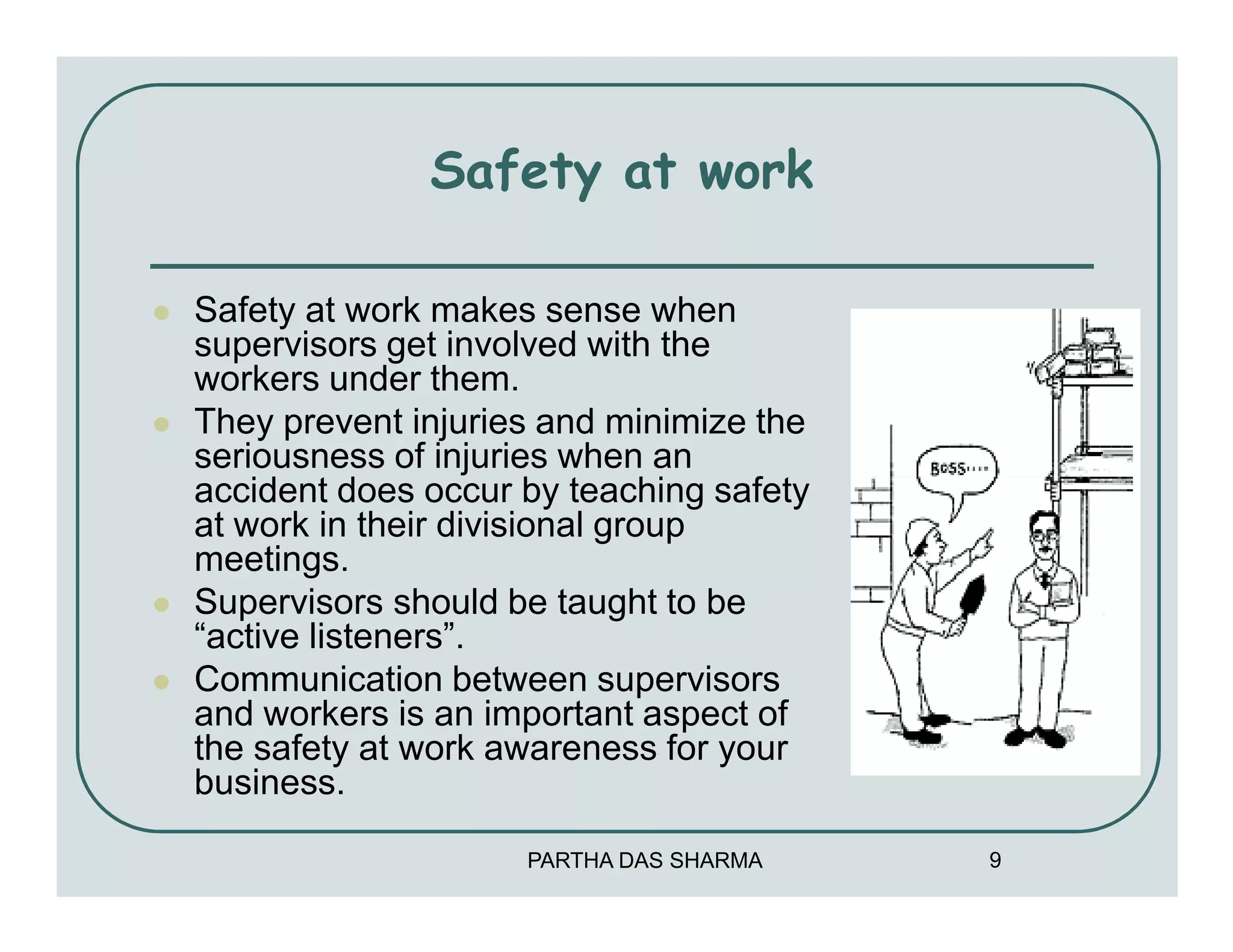 Safety at work

Safety at work makes sense when
supervisors get involved with the
workers under them.
They prevent injuries and minimize the
seriousness of injuries when an
accident does occur by teaching safety
at work in their divisional group
meetings.
Supervisors should be taught to be
“active listeners”.
Communication between supervisors
and workers is an important aspect of
the safety at work awareness for your
business.

                    PARTHA DAS SHARMA    9
 