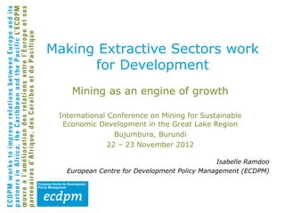 Making Extractive Sectors work
      for Development
    Mining as an engine of growth

 International Conference on Mining for Sustainable
  Economic Development in the Great Lake Region
                 Bujumbura, Burundi
               22 – 23 November 2012

                                              Isabelle Ramdoo
   European Centre for Development Policy Management (ECDPM)
 