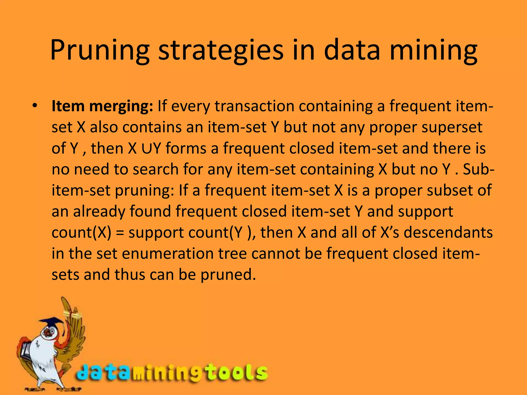 Pruning strategies in data miningItem merging: If every transaction containing a frequent item-set X also contains an item-set Y but not any proper superset of Y , then X ∪Y forms a frequent closed item-set and there is no need to search for any item-set containing X but no Y . Sub-item-set pruning: If a frequent item-set X is a proper subset of an already found frequent closed item-set Y and support count(X) = support count(Y ), then X and all of X’s descendants in the set enumeration tree cannot be frequent closed item-sets and thus can be pruned.