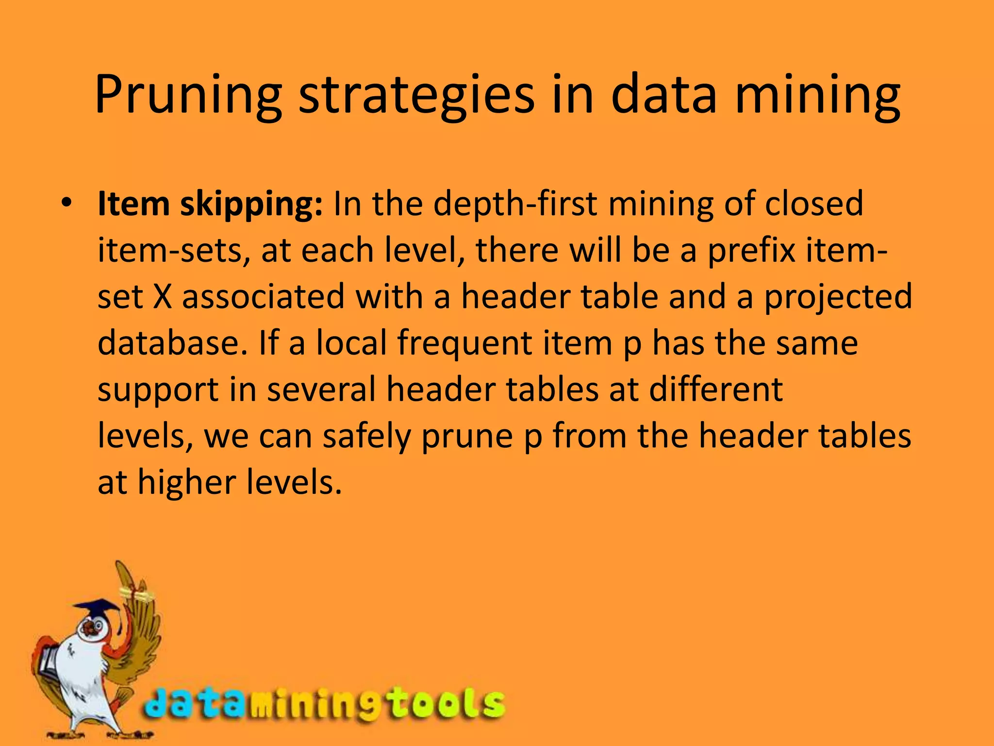Pruning strategies in data miningItem skipping: In the depth-first mining of closed item-sets, at each level, there will be a prefix item-set X associated with a header table and a projected database. If a local frequent item p has the same support in several header tables at different levels, we can safely prune p from the header tables at higher levels.