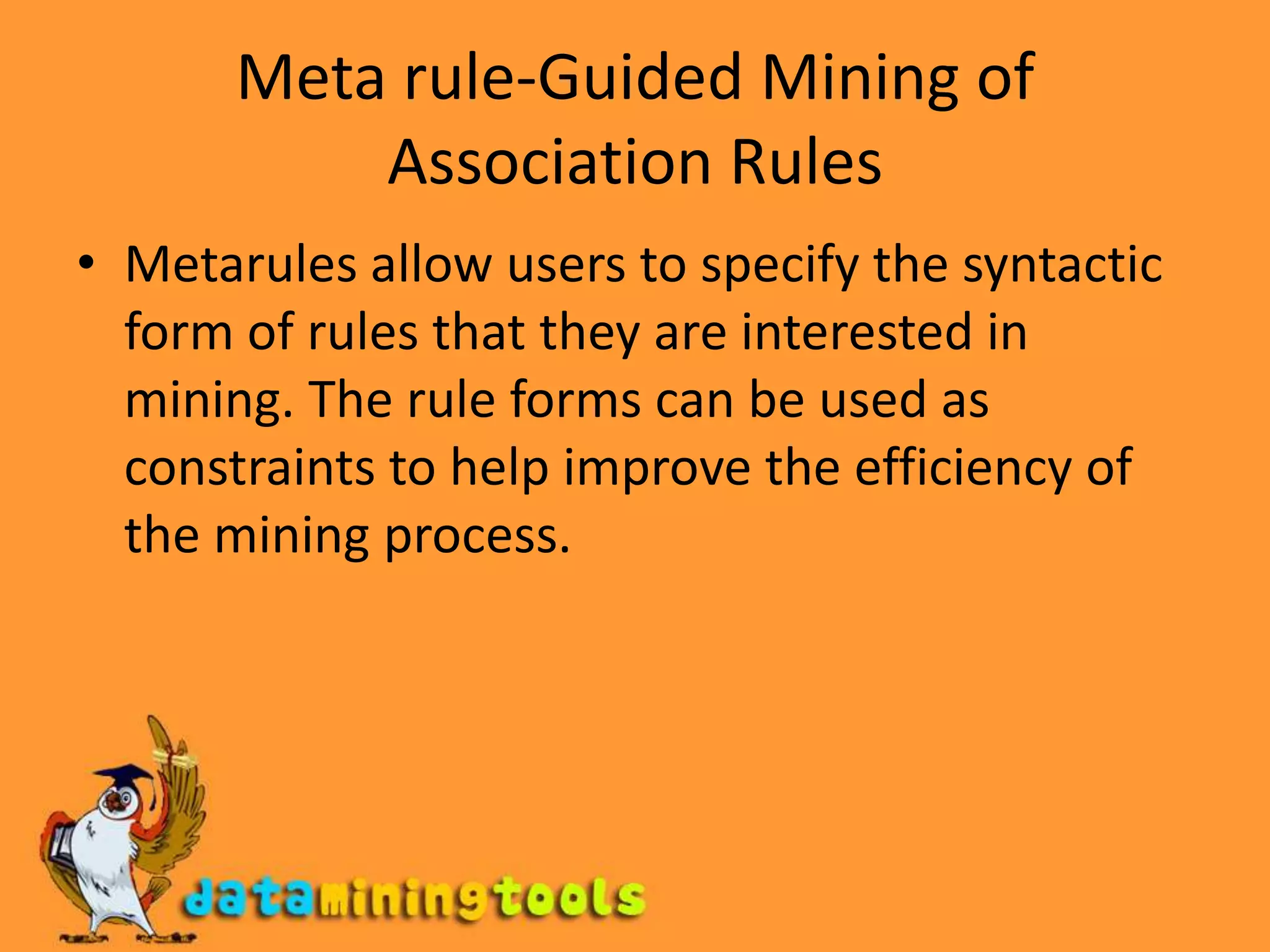 Meta rule-Guided Mining of Association RulesMetarules allow users to specify the syntactic form of rules that they are interested in mining. The rule forms can be used as constraints to help improve the efficiency of the mining process.