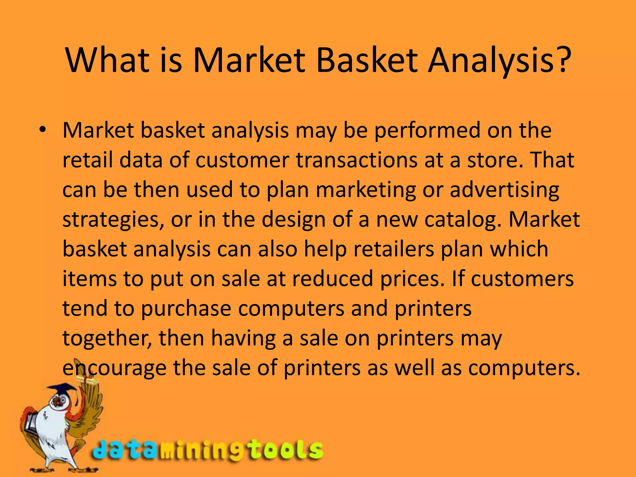 What is Market Basket Analysis?Market basket analysis may be performed on the retail data of customer transactions at a store. That can be then used to plan marketing or advertising strategies, or in the design of a new catalog. Market basket analysis can also help retailers plan which items to put on sale at reduced prices. If customers tend to purchase computers and printers together, then having a sale on printers may encourage the sale of printers as well as computers.