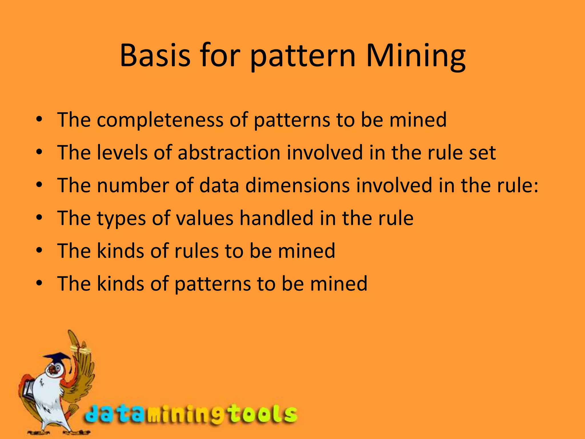 Basis for pattern MiningThe completeness of patterns to be minedThe levels of abstraction involved in the rule setThe number of data dimensions involved in the rule:The types of values handled in the ruleThe kinds of rules to be minedThe kinds of patterns to be mined