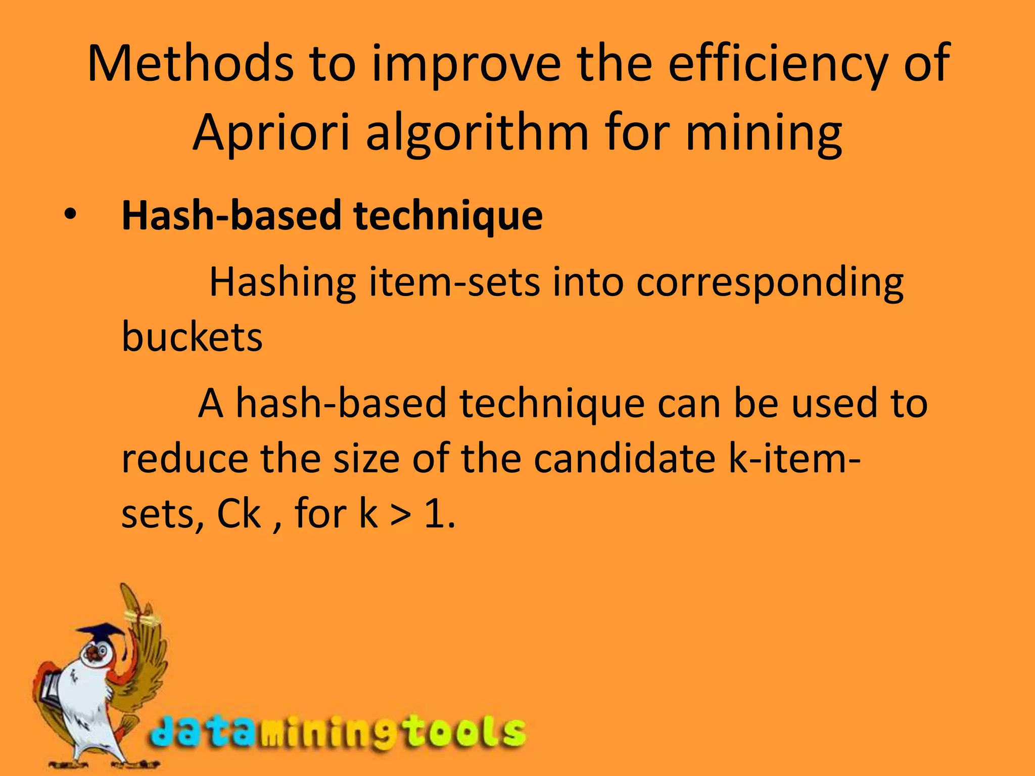 Methods to improve the efficiency of Apriori algorithm for miningHash-based technique Hashing item-sets into corresponding   buckets              A hash-based technique can be used to reduce the size of the candidate k-item-sets, Ck , for k > 1.