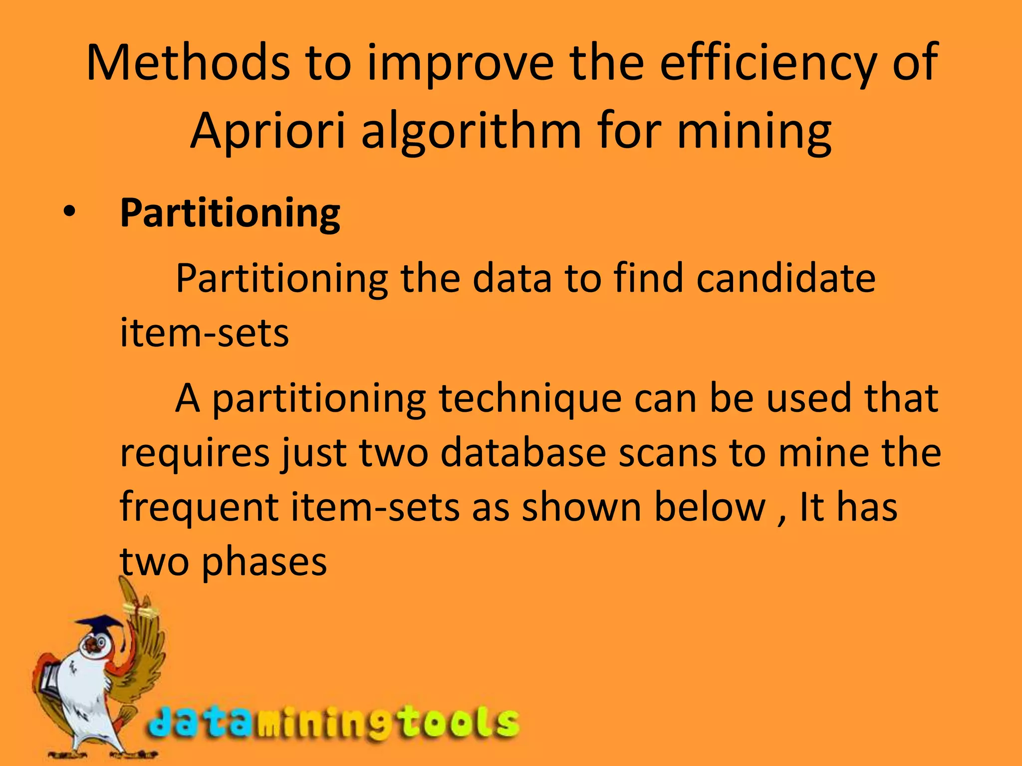 Methods to improve the efficiency of Apriori algorithm for miningPartitioning            Partitioning the data to find candidate item-sets           A partitioning technique can be used that requires just two database scans to mine the frequent item-sets as shown below , It has two phases