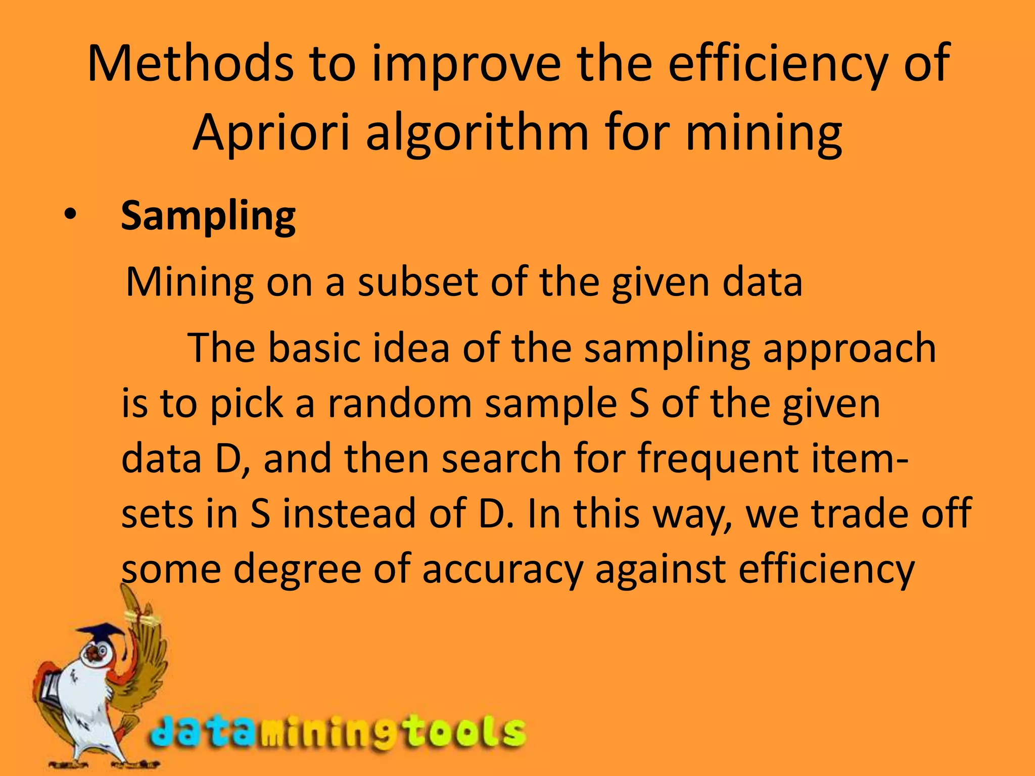 Methods to improve the efficiency of Apriori algorithm for miningSampling       Mining on a subset of the given data            The basic idea of the sampling approach is to pick a random sample S of the given data D, and then search for frequent item-sets in S instead of D. In this way, we trade off some degree of accuracy against efficiency