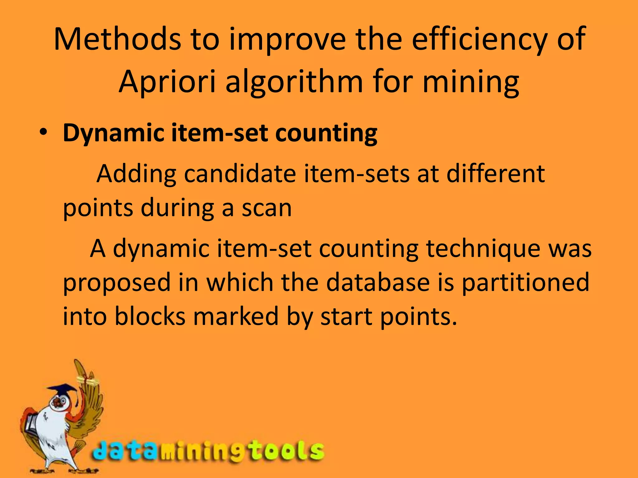 Methods to improve the efficiency of Apriori algorithm for miningDynamic item-set counting          Adding candidate item-sets at different points during a scan        A dynamic item-set counting technique was proposed in which the database is partitioned into blocks marked by start points.