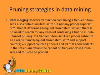 Pruning strategies in data miningItem merging: If every transaction containing a frequent item-set X also contains an item-set Y but not any proper superset of Y , then X ∪Y forms a frequent closed item-set and there is no need to search for any item-set containing X but no Y . Sub-item-set pruning: If a frequent item-set X is a proper subset of an already found frequent closed item-set Y and support count(X) = support count(Y ), then X and all of X’s descendants in the set enumeration tree cannot be frequent closed item-sets and thus can be pruned.