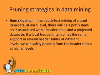 Pruning strategies in data miningItem skipping: In the depth-first mining of closed item-sets, at each level, there will be a prefix item-set X associated with a header table and a projected database. If a local frequent item p has the same support in several header tables at different levels, we can safely prune p from the header tables at higher levels.
