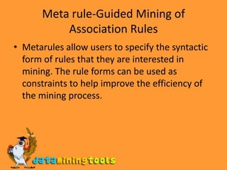 Meta rule-Guided Mining of Association RulesMetarules allow users to specify the syntactic form of rules that they are interested in mining. The rule forms can be used as constraints to help improve the efficiency of the mining process.