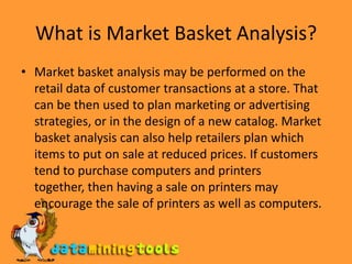 What is Market Basket Analysis?Market basket analysis may be performed on the retail data of customer transactions at a store. That can be then used to plan marketing or advertising strategies, or in the design of a new catalog. Market basket analysis can also help retailers plan which items to put on sale at reduced prices. If customers tend to purchase computers and printers together, then having a sale on printers may encourage the sale of printers as well as computers.