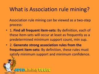 What is Association rule mining?    Association rule mining can be viewed as a two-step process:1. Find all frequent item-sets: By definition, each of these item-sets will occur at least as frequently as a predetermined minimum support count, min sup.2. Generate strong association rules from the frequent item-sets: By definition, these rules must satisfy minimum support and minimum confidence.
