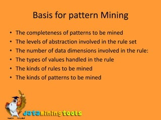 Basis for pattern MiningThe completeness of patterns to be minedThe levels of abstraction involved in the rule setThe number of data dimensions involved in the rule:The types of values handled in the ruleThe kinds of rules to be minedThe kinds of patterns to be mined
