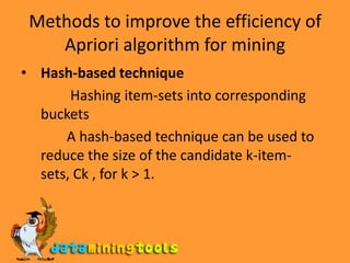 Methods to improve the efficiency of Apriori algorithm for miningHash-based technique Hashing item-sets into corresponding   buckets              A hash-based technique can be used to reduce the size of the candidate k-item-sets, Ck , for k > 1.