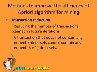 Methods to improve the efficiency of Apriori algorithm for miningTransaction reduction         Reducing the number of transactions scanned in future iterations        A transaction that does not contain any frequent k-item-sets cannot contain any frequent (k + 1)-item-sets.
