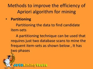 Methods to improve the efficiency of Apriori algorithm for miningPartitioning            Partitioning the data to find candidate item-sets           A partitioning technique can be used that requires just two database scans to mine the frequent item-sets as shown below , It has two phases