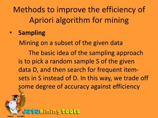 Methods to improve the efficiency of Apriori algorithm for miningSampling       Mining on a subset of the given data            The basic idea of the sampling approach is to pick a random sample S of the given data D, and then search for frequent item-sets in S instead of D. In this way, we trade off some degree of accuracy against efficiency