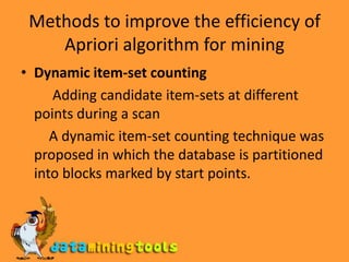 Methods to improve the efficiency of Apriori algorithm for miningDynamic item-set counting          Adding candidate item-sets at different points during a scan        A dynamic item-set counting technique was proposed in which the database is partitioned into blocks marked by start points.