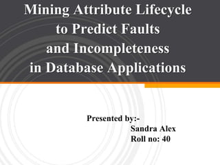Mining Attribute Lifecycle 
to Predict Faults 
and Incompleteness 
in Database Applications 
Presented by:- 
Sandra Alex 
Roll no: 40 
 