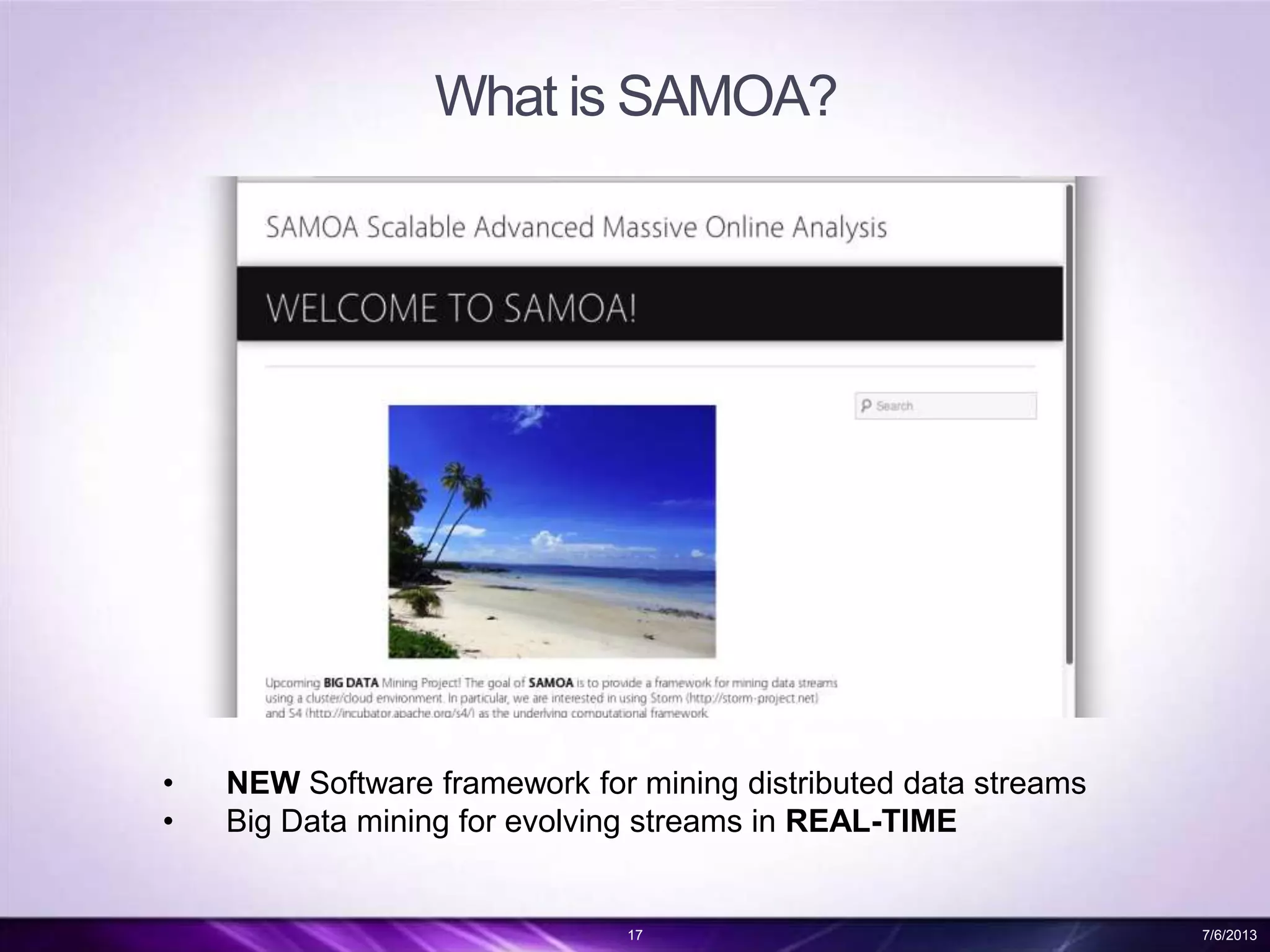What is SAMOA?
17 7/6/2013
• NEW Software framework for mining distributed data streams
• Big Data mining for evolving streams in REAL-TIME
 