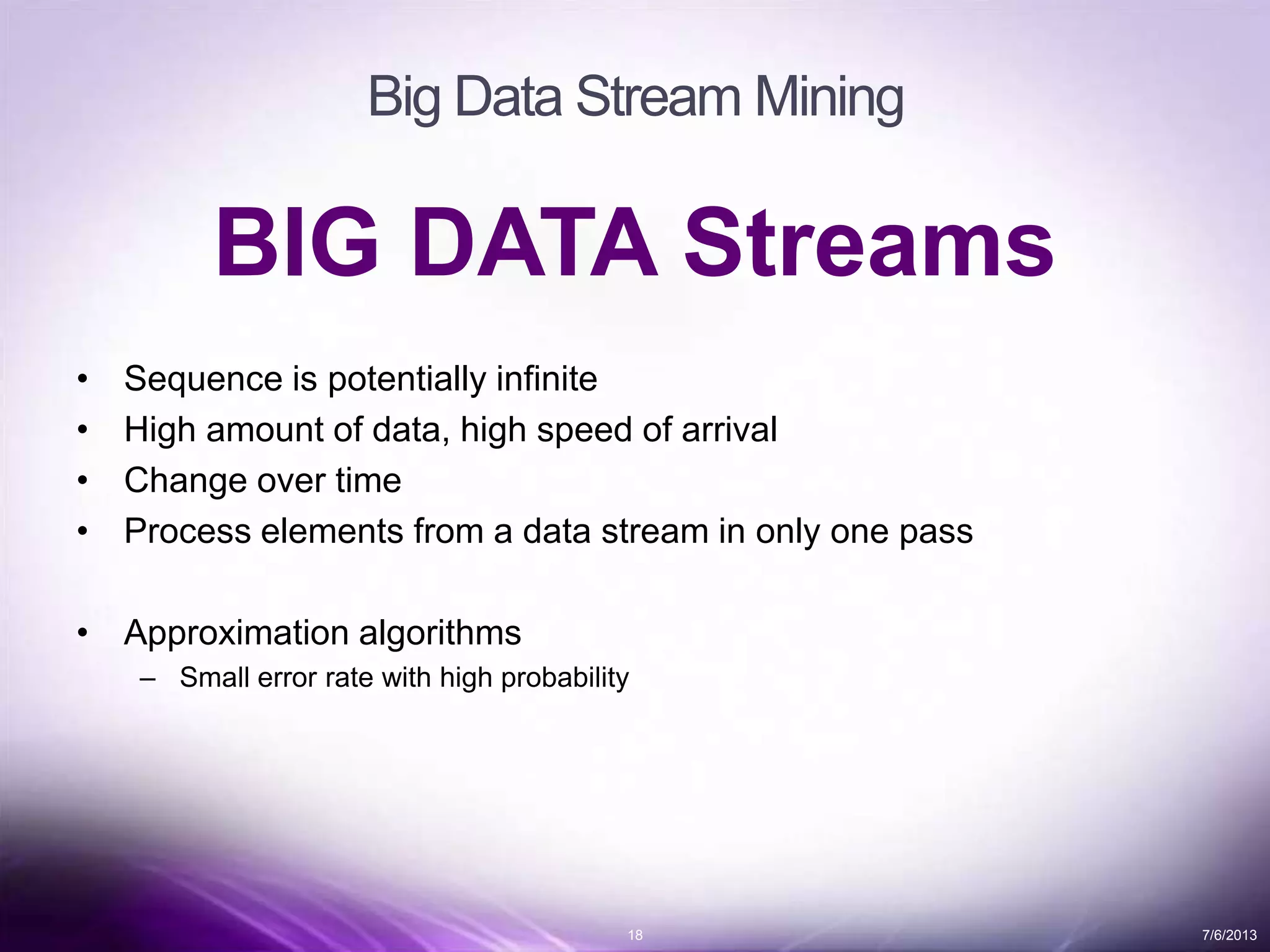 18 7/6/2013
Big Data Stream Mining
BIG DATA Streams
• Sequence is potentially infinite
• High amount of data, high speed of arrival
• Change over time
• Process elements from a data stream in only one pass
• Approximation algorithms
– Small error rate with high probability
 