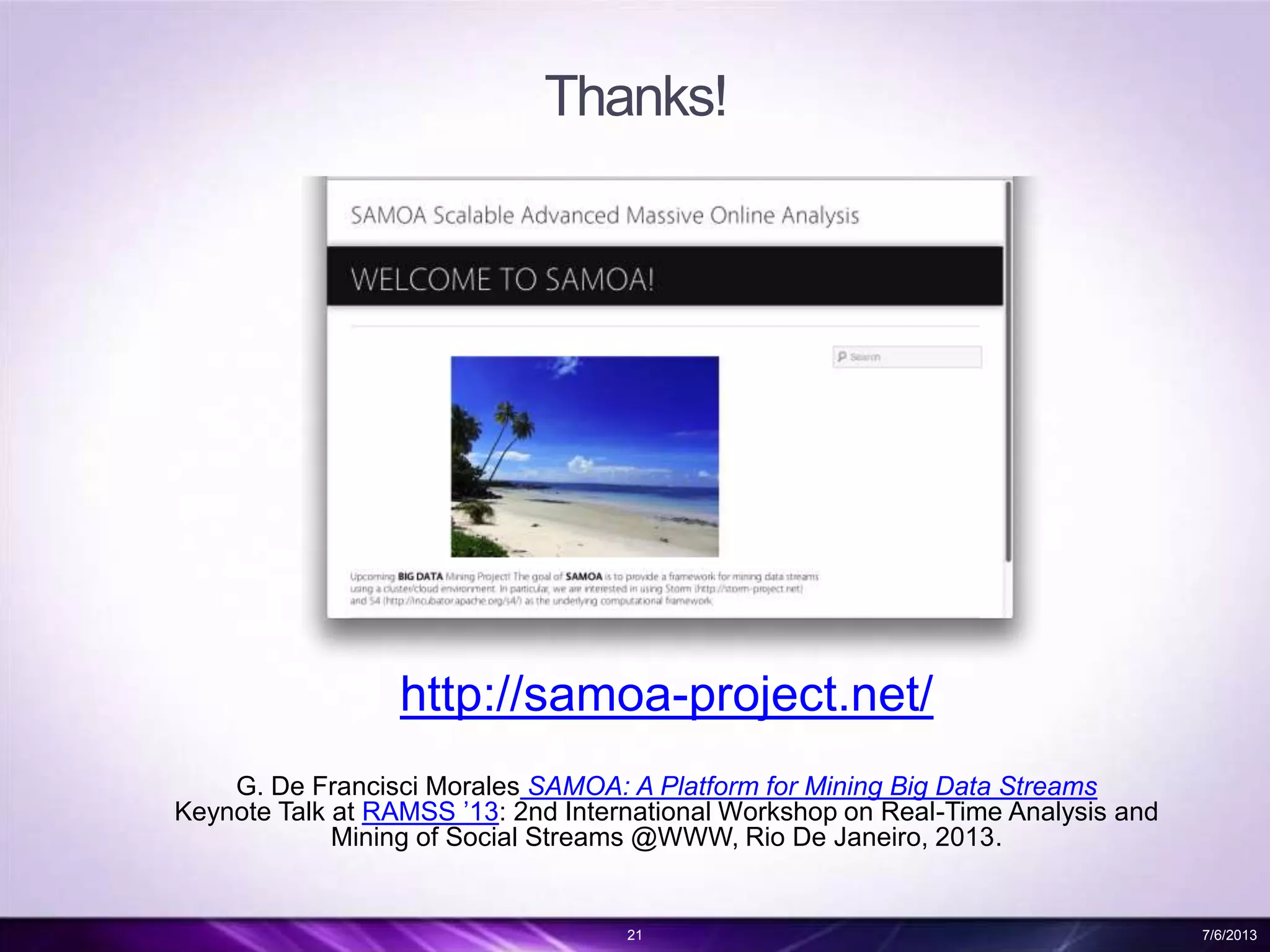 Thanks!
http://samoa-project.net/
G. De Francisci Morales SAMOA: A Platform for Mining Big Data Streams
Keynote Talk at RAMSS ’13: 2nd International Workshop on Real-Time Analysis and
Mining of Social Streams @WWW, Rio De Janeiro, 2013.
21 7/6/2013
 