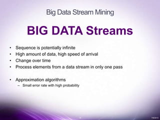 18 7/6/2013
Big Data Stream Mining
BIG DATA Streams
• Sequence is potentially infinite
• High amount of data, high speed of arrival
• Change over time
• Process elements from a data stream in only one pass
• Approximation algorithms
– Small error rate with high probability
 