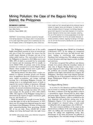 Mining Pollution: the Case of the Baguio Mining
District, the Philippines
NICOMEDES D. BRIONES                                              nomic losses are from reduced agricultural production due to
Environment and Policy Institute                                  siltation of irrigation works and farmlands. To check the ad-
East-West Center                                                  verse ecological effects of improper mine tailings disposal,
Honolulu, Hawaii 96848, USA                                       government regulations have been imposed on mining firms.
                                                                  Several disposal schemes have been proposed, including
                                                                  the use of the reservoir of a multipurpose project to be sited
ABSTRACT / Environmental problems caused by improper              in the watershed where the mines are located. Because of
mine tailings disposal in the Baguio district include pollution   siltation problems, however, trapping the tailings in the reser-
of the Lower Agno River system and its watershed and silta-       voir will diminish the economic benefits that can be derived
tion of irrigation canals in the Pangasinan plains. Direct eco-   from the project.



    The Philippines is considered one of the world's              consequently damaging about 190,000 ha of farmlands
highly mineralized countries in terms of minerals per             (Villavicencio 1977). As the tailings are transported
unit area of land. For example, the country has the               down the streams and rivers, the beds become shal-
world's largest deposits of chromite and one of the               lower, leading to overflowing with consequent
richest nickel reserves. The total mineral reserves of            flooding of the outlying areas. The tailings accumulate
the Philippines is estimated at 36.2 billion metric tons          at lower elevations and clog irrigation canals, ricefields,
(MT), 66% of which is accounted for by nonmetallic                and reservoirs.
ore reserves and the remaining 34% by metallic re-                    It has been recognized that pollution and siltation
serves (NEEP 1983). At present, most of the mining                of main river systems within the immediate vicinity of
activities are concentrated in Luzon's Baguio Mining              mine sites of Baguio Mining District is due to im-
District, where metallic reserves such as. gold, silver,          proper disposal of mine tailings. This article discusses
and copper are the largest in the nation.                         the problems and economic implications of mining
    The mining industry has always been a major con-              pollution in the highly mineralized area in Baguio, the
tributor to national economic growth and develop-                 Philippines. Alternative mine waste disposal methods,
ment. Its significance lies in its contribution to employ-        including the use of the proposed reservoir of the San
ment, capital accumulation, and foreign exchange                  Roque Multipurpose Project as a dumping site, are
earnings. For a developing Philippine economy, the                also presented.
mining sector is an indispensable source of funds to
improve the country's balance of payments. Although               T h e B a g u i o M i n i n g District
it accounted for less than 2% of the net domestic
product, the annual contribution of mining as a source               In an area of a few kilometers southeast of Baguio
of foreign exchange earnings was about 18% of the                 City in Luzon is a mining site which is drained by the
total receipts for the period of 1971-1984 (NEDA                  Twin River, a tributary of the big Agno River. It lies in
1985). The majority of the Philippine mining share is             a mountainous region characterized by sharp edges
derived from the exports of copper concentrates, gold,            and steep slopes. This area is collectively designated as
iron ore, and chrome ore.                                         the Baguio Mining District, which is considered as the
    While the industry has brought economic benefits,             most important and productive mining area in the
it has also taken its toll on the environment. In 1977,           Philippines (Figures 1-3). Several active mines and
there were 39 mining firms dispersed along the major              mine prospects are clustered along a north-south
river basins of the Philippines. Of these, 24 mines were          trending belt with an approximate area of 260 km 2.
active mineral-producing firms generating 220,000                    The most common problems of the mines in the
MT of raw ore daily. About 140,000 MT of mine                     district is how to dispose of the mine tailings properly.
tailings were being discharged daily into eight rivers,           After ore milling and concentration, the mines dis-
                                                                  charge the railings into neighboring creeks; thus,
KEY WORDS: Mine pollution; Water quality; Watershed management;   downstream of the mines all streams are polluted to
           Siltation; Mine tailings                               varying degrees. The total daily tonnage of discharged


EnvironmentalManagementVol. 11, No. 3, pp. 335-344                                                  9 1987 Springer-VerlagNew York Inc.
 