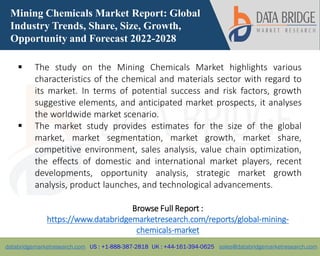 databridgemarketresearch.com US : +1-888-387-2818 UK : +44-161-394-0625 sales@databridgemarketresearch.com
1
Mining Chemicals Market Report: Global
Industry Trends, Share, Size, Growth,
Opportunity and Forecast 2022-2028
 The study on the Mining Chemicals Market highlights various
characteristics of the chemical and materials sector with regard to
its market. In terms of potential success and risk factors, growth
suggestive elements, and anticipated market prospects, it analyses
the worldwide market scenario.
 The market study provides estimates for the size of the global
market, market segmentation, market growth, market share,
competitive environment, sales analysis, value chain optimization,
the effects of domestic and international market players, recent
developments, opportunity analysis, strategic market growth
analysis, product launches, and technological advancements.
Browse Full Report :
https://www.databridgemarketresearch.com/reports/global-mining-
chemicals-market
 