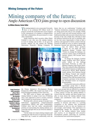 26 JANUARY 2015    Mınıng engıneerıng	 www.miningengineeringmagazine.com
Mining Company of the Future
Mining company of the future;
Anglo American CEO joins group to open discussion
by William Gleason, Senior Editor
The mining industry is at a crossroads.Currently,
there is an estimated $25 billion worth of
projects around the world that have been stopped
as the consequence of a dispute or disagreement
with their communities, the government or some
other stakeholder.
Anglo American chief executive officer Mark
Cutifani is one who sees the mining industry
in need of change and on Dec. 12, he gave the
keynote address for the launch the Kellogg
Innovation Network’s Mining Company of
the Future Initiative’s Development Partner
Framework (DPF). The launch was held at the
Ford Foundation building in New York City.
The DPF seeks to inspire and support the
mining industry to adopt a new way of thinking
and a new approach to how it secures, nurtures
and revitalizes its social license to operate.
Working with a diverse group of people from
faith-based organizations, nongovernmental
organizations (NGO) and other stakeholders,
Cutifani often had the rather uncomfortable
position of representing the mining industry in a
room full of people who are far from the industry’s
biggest fans.
“As the leader of a major mining company and
a mining guy with 38 years of experience from the
shop floor up, I cannot sit comfortably with the
future that we are confronting,” Cutafani said.
“Industry institutions, companies and individuals
are doing good work, but it’s not enough. I think
we need to reach out well beyond ourselves and
build partnerships with our most critical observers,
because in the end, I think they will help us find
the pathway forward in the way to articulate who
we are, but, more importantly, to help us find a
pathway and approach to better connect with the
societies in which we serve to deliver sustainable
businesses beyond just delivering products. The
way we deliver those products
is where we can make the most
significant change,” Cutifani said.
“Unless we change the dialogue, my
concern is these types of disruptions
(project delays) will become more
prevalent.”
To change the dialogue, Cutifani
began working with Peter Bryant,
senior fellow at the Kellogg
Innovation Network, to chair the
Mining Company of the Future effort.
They were joined by Ray Offenheiser
from Oxfam America (a rights-based,
anti-poverty NGO); Mark Podlasly,
senior advisor, First Nations Energy
and Mining Council and member
of Niaka’pamux Nation and Rev.
Seamus P.Finn,OIP InvestmentTrust
(Catholic) and chair of the board of
the Interfaith Center on Corporate
Responsibility.
Eachpersonrepresentsadifferent
stakeholder group that is directly
affected by mining operations, and, in
many cases, groups that are affected in a negative
way. From these groups, Cutafini was able to glean
a better picture of how the mining industry is
viewed from the outside, and these groups were
able to learn about the mining industry from
Cutifani and contributors from other mining
companies.
“Society’s expectations of the mining industry
continue to increase and there is a growing
recognition in the industry that incremental
improvements to how we run our business are
not enough,” said Cutifani. “Our aspiration is to
fundamentally change the extractive business
model of the mining industry from insular
and reactive, to an integrated and proactive
development partner, delivering on economic,
environmental and social shared purpose.”
Anglo American
chief executive
officer Mark
Cutifani delivers
the keynote
address for the
launch of the
Kellogg Innovation
Network’s Mining
Company of the
Future Initiative’s
Development
Partner
Framework.
 