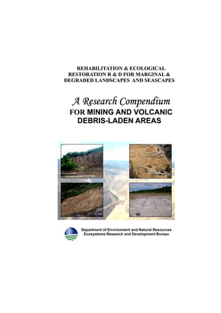 Compendium of Rehabilitation Strategies for Mining and Volcanic Debris-Laden Areas




         REHABILITATION & ECOLOGICAL
       RESTORATION R & D FOR MARGINAL &
      DEGRADED LANDSCAPES AND SEASCAPES



             A Research Compendium
           FOR MINING AND VOLCANIC
             DEBRIS-LADEN AREAS
             DEBRIS-




                    Department of Environment and Natural Resources
                     Ecosystems Research and Development Bureau
 
