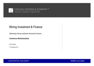 WWW.LCC.ASIACONFIDENTIAL DOCUMENT
Conference Workshop Book
Mining Investment & Finance
Optimising mining investment structures & returns
DATE ISSUED:
10th September 2012
 