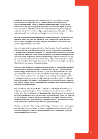 1 Introduction 
IX 
In Sipacapa, community involvement in resistance to mining has resulted in increased 
participation in local government and the creation of a new community structure for 
participatory development. Groups of community members have begun to prioritize and 
develop sustainable agricultural projects, explicitly as an alternative to large-scale mining-based 
development. In San Miguel Ixtahuacán, communities protesting the mining project 
decided to re-create their traditional indigenous authority structure, the alcaldía del pueblo, 
as a counterweight to the autocratic municipal government in favor of mining. 
Recently, resisting communities have taken their representation towards the government and 
companies in their own hands with the creation of the Peoples’ Council of the West (CPO), 
which is rapidly growing and functions as a regional platform for the coordination of the 
resistance against “megadevelopment”. 
Community organizational responses to mining show interesting signs of a revitalization of 
indigenous identity. Some observers for example interpret the community consultations as 
a recuperation of the indigenous community as a collective subject. Others, on the other hand, 
have noted that the struggle against mining up to now has barely been discursively articulated 
with claims for the recognition of collective indigenous rights and that communities have not 
yet succeeded in translating their demands into a clear and comprehensive political program 
for reform of the State. They imply that communities should link up their struggle with aspects 
of their identity as a source of socio-political capital. 
Finally, the study addresses the impasse in the national debate on the validity and legal effect 
of consultations of indigenous peoples in Guatemala, which indicates a fundamental lack of 
understanding of the international consensus on norms for such consultations – both in the 
government and in the communities. This points to the urgency to adequately regulate the 
mechanism for consultation in line with the provisions of ILO C169. Recently, there has been 
a valuable attempt, by a committee of indigenous congress members, to draft an Indigenous 
Peoples’ Consultation Bill. However, this effort a priori threatens to founder on the opposition 
from powerful business interests as well as a lack of involvement of the indigenous movement 
in national legislative processes. 
In an addendum to the study, an effort has been made to clarify the situation with regard to 
indigenous collective land rights in mining-affected communities. Historical research shows 
that the lands of the inhabitants of both Sipacapa and San Miguel Ixtahuacán form an integral 
part of larger ancestral territories over which there exist early twentieth century title deeds that 
are still legally valid. During the land acquisition process that preceded the construction of 
the Marlin mining project, Montana purposely ignored the existence of these collective titles, 
which casts doubts on the legitimacy of the company’s property rights. 
While the transformation of the mining conflict will require the involvement of a wide range of 
actors, it would first seem necessary to empower local indigenous communities through the 
promotion of legal rights, capacity and leadership building and the elaboration of culturally 
appropriate development strategies. 
 
