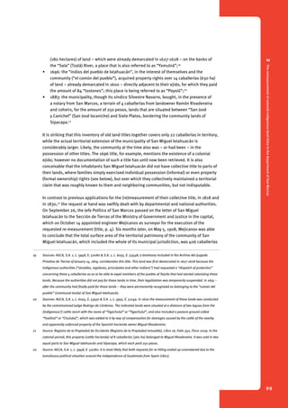 2 The remeasurement of colonial indigenous land titles in the department of San Marcos 
90 
(180 hectares) of land – which were already demarcated in 1627-1628 – on the banks of 
the “Sala” (Tzalá) River, a place that is also referred to as “Yxmulná”;19 
• 1696: the “indios del pueblo de Ixtahuacán”, in the interest of themselves and the 
community (“el común del pueblo”), acquired property rights over 14 caballerías (630 ha) 
of land – already demarcated in 1600 – directly adjacent to their ejido, for which they paid 
the amount of 84 “tostones”; this place is being referred to as “Poyxió”;20 
• 1883: the municipality, though its síndico Silvestre Navarro, bought, in the presence of 
a notary from San Marcos, a terrain of 4 caballerías from landowner Ramón Rivadeneira 
and coheirs, for the amount of 250 pesos, lands that are situated between “San José 
y Canichel” (San José Ixcaniche) and Siete Platos, bordering the community lands of 
Sipacapa.21 
It is striking that this inventory of old land titles together covers only 22 caballerías in territory, 
while the actual territorial extension of the municipality of San Miguel Ixtahuacán is 
considerably larger. Likely, the community at the time also was – or had been – in the 
possession of other titles. The 1696 title, for example, mentions the existence of a colonial 
ejido; however no documentation of such a title has until now been retrieved. It is also 
conceivable that the inhabitants San Miguel Ixtahuacán did not have collective title to parts of 
their lands, where families simply exercised individual possession (informal) or even property 
(formal ownership) rights (see below), but over which they collectively maintained a territorial 
claim that was roughly known to them and neighboring communities, but not indisputable. 
In contrast to previous applications for the (re)measurement of their collective title, in 1818 and 
in 1830,22 the request at hand was swiftly dealt with by departmental and national authorities. 
On September 26, the Jefe Político of San Marcos passed on the letter of San Miguel 
Ixtahuacán to the Sección de Tierras of the Ministry of Government and Justice in the capital, 
which on October 14 appointed engineer Mejicanos as surveyor for the execution of the 
requested re-measurement (title, p. 4). Six months later, on May 5, 1908, Mejicanos was able 
to conclude that the total surface area of the territorial patrimony of the community of San 
Miguel Ixtahuacán, which included the whole of its municipal jurisdiction, was 406 caballerías 
19 Sources: AGCA, S.A. 1, L. 5948, E. 52080 & S.A. 1, L. 6055, E. 53548; a testimony included in the Archivo del Juzgado 
Privativo de Tierras of January 14, 1819, corroborates this title. This land was first demarcated in 1627-1628 because the 
indigenous authorities (“alcaldes, regidores, principales and other indians”) had requested a “dispatch of protection” 
concerning these 4 caballerías so as to be able to expel members of the pueblo of Tejutla that had started colonizing these 
lands. Because the authorities did not pay for these lands in time, their legalization was temporarily suspended. In 1674 – 
after the community had finally paid for these lands – they were permanently recognized as belonging to the “común del 
pueblo” (communal lands) of San Miguel Ixtahuacán. 
20 Sources: AGCA, S.A. 1, L. 6055, E. 53550 & S.A. 1, L. 5955, E. 52149. In 1600 the measurement of these lands was conducted 
by the commissioned Judge Rodrigo de Cárdenas. The indicated lands were situated at a distance of two leguas from the 
(indigenous?) cattle ranch with the name of “Tigechulut” or “Tigechulul”, and also included a pasture ground called 
“Ysalitral” or “Chulubal”, which was added to it by way of compensation for damages caused by the cattle of the nearby 
and apparently unfenced property of the Spanish hacienda owner Miguel Rivadeneira. 
21 Source: Registro de la Propiedad de Occidente (Registro de la Propiedad Inmueble), Libro 16, Folio 350, Finca 2009. In the 
colonial period, this property (cattle hacienda) of 8 caballerías (360 ha) belonged to Miguel Rivadeneira. It was sold in two 
equal parts to San Miguel Ixtahuacán and Sipacapa, which each paid 250 pesos. 
22 Source: AGCA, S.A. 1, L. 5948, E. 52080. It is most likely that both requests for re-titling ended up unanswered due to the 
tumultuous political situation around the independence of Guatemala from Spain (1821). 
 