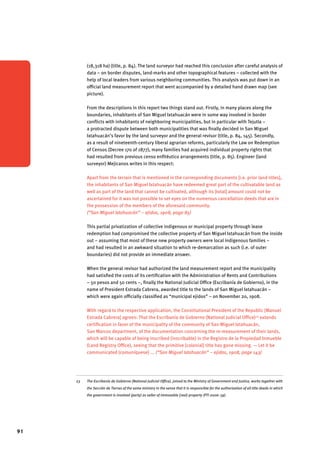 91 
(18,318 ha) (title, p. 84). The land surveyor had reached this conclusion after careful analysis of 
data – on border disputes, land-marks and other topographical features – collected with the 
help of local leaders from various neighboring communities. This analysis was put down in an 
official land measurement report that went accompanied by a detailed hand drawn map (see 
picture). 
From the descriptions in this report two things stand out. Firstly, in many places along the 
boundaries, inhabitants of San Miguel Ixtahuacán were in some way involved in border 
conflicts with inhabitants of neighboring municipalities, but in particular with Tejutla – 
a protracted dispute between both municipalities that was finally decided in San Miguel 
Ixtahuacán’s favor by the land surveyor and the general revisor (title, p. 84, 145). Secondly, 
as a result of nineteenth-century liberal agrarian reforms, particularly the Law on Redemption 
of Censos (Decree 170 of 1877), many families had acquired individual property rights that 
had resulted from previous censo enfitéutico arrangements (title, p. 85). Engineer (land 
surveyor) Mejicanos writes in this respect: 
Apart from the terrain that is mentioned in the corresponding documents [i.e. prior land titles], 
the inhabitants of San Miguel Ixtahuacán have redeemed great part of the cultivatable land as 
well as part of the land that cannot be cultivated, although its [total] amount could not be 
ascertained for it was not possible to set eyes on the numerous cancellation deeds that are in 
the possession of the members of the aforesaid community. 
(“San Miguel Ixtahuacán” – ejidos, 1908, page 85) 
This partial privatization of collective indigenous or municipal property through lease 
redemption had compromised the collective property of San Miguel Ixtahuacán from the inside 
out – assuming that most of these new property owners were local indigenous families – 
and had resulted in an awkward situation to which re-demarcation as such (i.e. of outer 
boundaries) did not provide an immediate answer. 
When the general revisor had authorized the land measurement report and the municipality 
had satisfied the costs of its certification with the Administration of Rents and Contributions 
– 50 pesos and 50 cents –, finally the National Judicial Office (Escribanía de Gobierno), in the 
name of President Estrada Cabrera, awarded title to the lands of San Miguel Ixtahuacán – 
which were again officially classified as “municipal ejidos” – on November 20, 1908. 
With regard to the respective application, the Constitutional President of the Republic [Manuel 
Estrada Cabrera] agrees: That the Escribanía de Gobierno (National Judicial Office)23 extends 
certification in favor of the municipality of the community of San Miguel Ixtahuacán, 
San Marcos department, of the documentation concerning the re-measurement of their lands, 
which will be capable of being inscribed (inscribable) in the Registro de la Propiedad Inmueble 
(Land Registry Office), seeing that the primitive [colonial] title has gone missing. — Let it be 
communicated (comuníquese) ... (“San Miguel Ixtahuacán” – ejidos, 1908, page 143) 
23 The Escribanía de Gobierno (National Judicial Office), joined to the Ministry of Government and Justice, works together with 
the Sección de Tierras of the same ministry in the sense that it is responsible for the authorization of all title deeds in which 
the government is involved (party) as seller of immovable (real) property (PTI 2006: 59). 
 